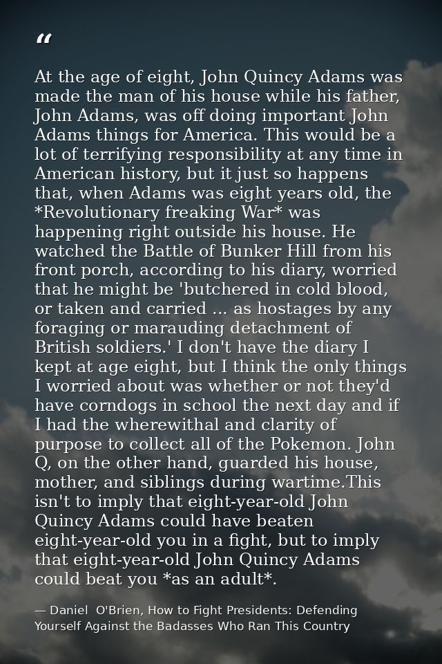 At the age of eight, John Quincy Adams was made the man of his house while his father, John Adams, was off doing importa — Daniel  O'Brien, How to Fight Presidents: Defending Yourself Against the Badasses Who Ran This Country