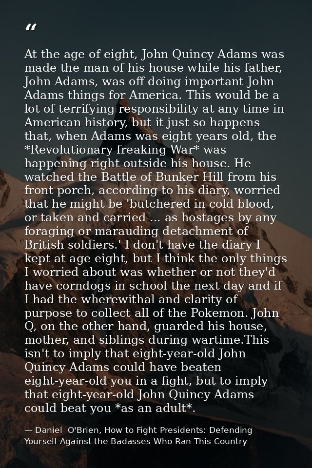 At the age of eight, John Quincy Adams was made the man of his house while his father, John Adams, was off doing importa — Daniel  O'Brien, How to Fight Presidents: Defending Yourself Against the Badasses Who Ran This Country