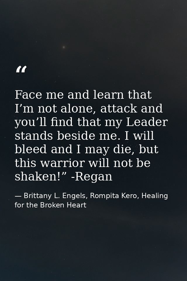 Face me and learn that I’m not alone, attack and you’ll find that my Leader stands beside me. I will bleed and I may die — Brittany L. Engels, Rompita Kero, Healing for the Broken Heart