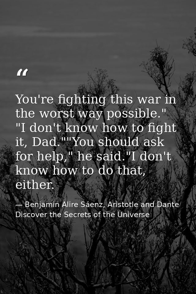 You're fighting this war in the worst way possible." "I don't know how to fight it, Dad.""You should ask for help," he s — Benjamin Alire Sáenz, Aristotle and Dante Discover the Secrets of the Universe
