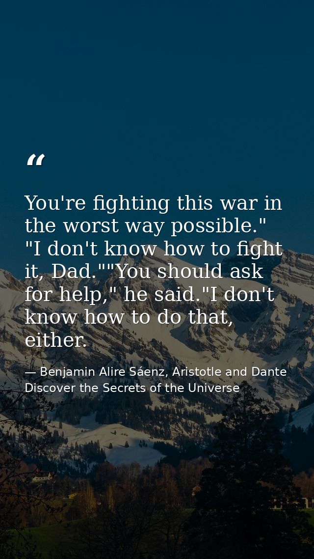 You're fighting this war in the worst way possible." "I don't know how to fight it, Dad.""You should ask for help," he s — Benjamin Alire Sáenz, Aristotle and Dante Discover the Secrets of the Universe