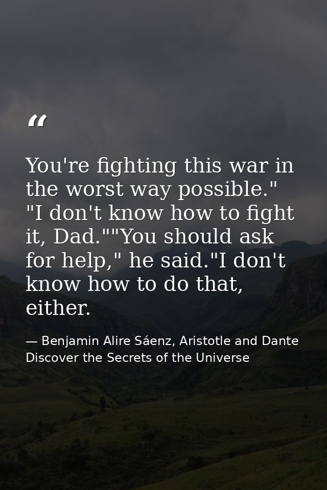 You're fighting this war in the worst way possible." "I don't know how to fight it, Dad.""You should ask for help," he s — Benjamin Alire Sáenz, Aristotle and Dante Discover the Secrets of the Universe