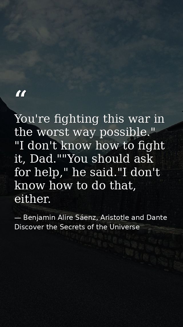 You're fighting this war in the worst way possible." "I don't know how to fight it, Dad.""You should ask for help," he s — Benjamin Alire Sáenz, Aristotle and Dante Discover the Secrets of the Universe