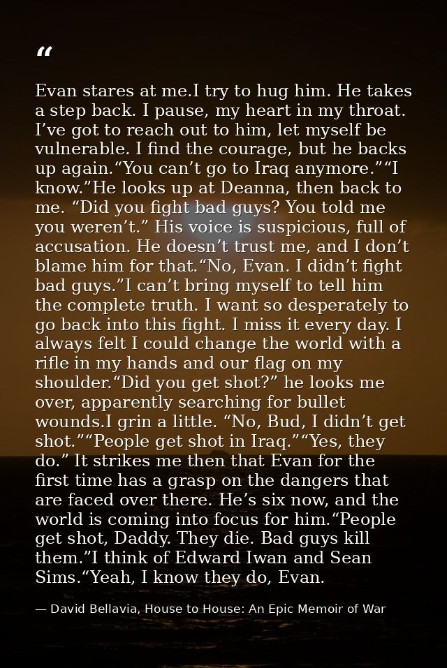 Evan stares at me.I try to hug him. He takes a step back. I pause, my heart in my throat. I’ve got to reach out to him,  — David Bellavia, House to House: An Epic Memoir of War