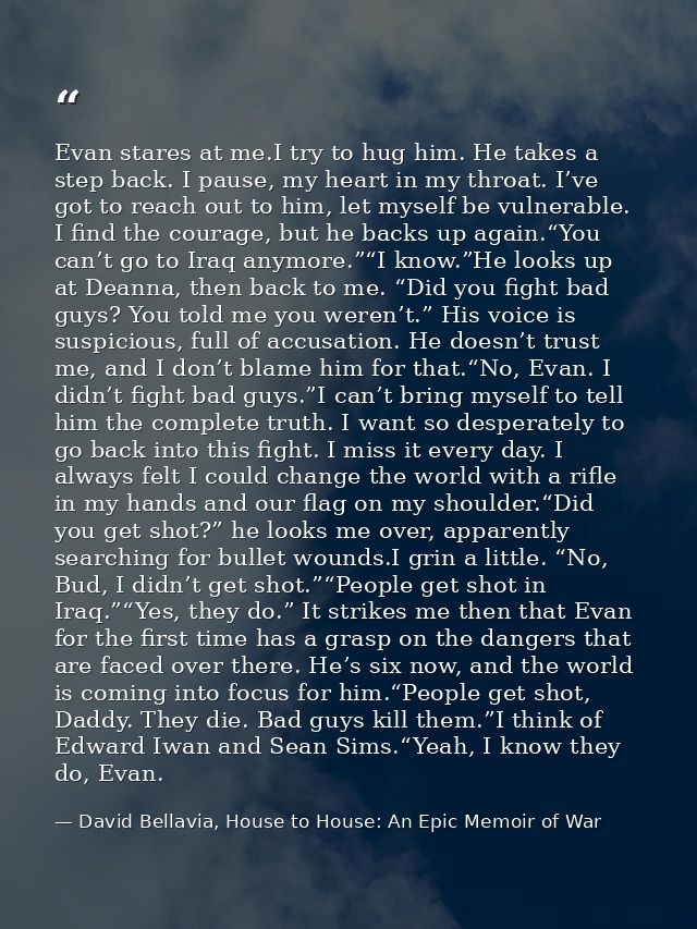 Evan stares at me.I try to hug him. He takes a step back. I pause, my heart in my throat. I’ve got to reach out to him,  — David Bellavia, House to House: An Epic Memoir of War