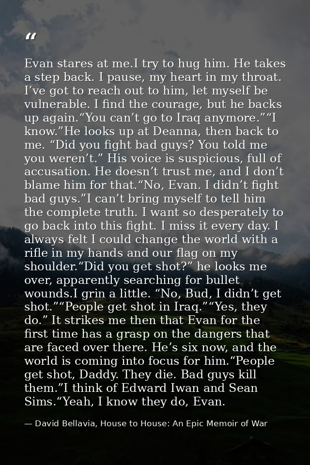 Evan stares at me.I try to hug him. He takes a step back. I pause, my heart in my throat. I’ve got to reach out to him,  — David Bellavia, House to House: An Epic Memoir of War
