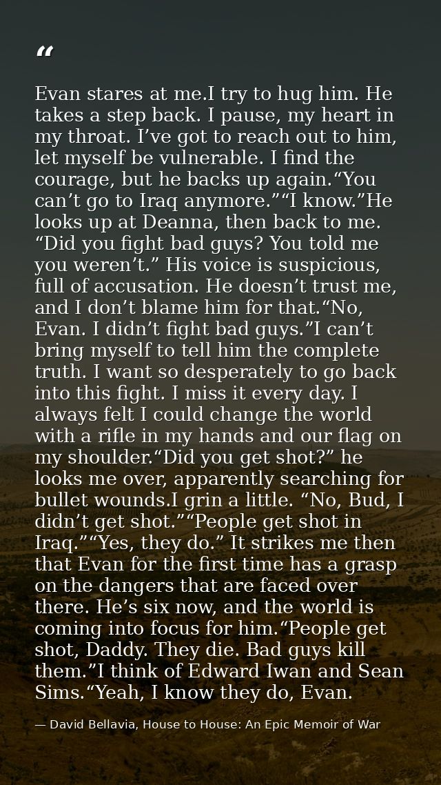 Evan stares at me.I try to hug him. He takes a step back. I pause, my heart in my throat. I’ve got to reach out to him,  — David Bellavia, House to House: An Epic Memoir of War