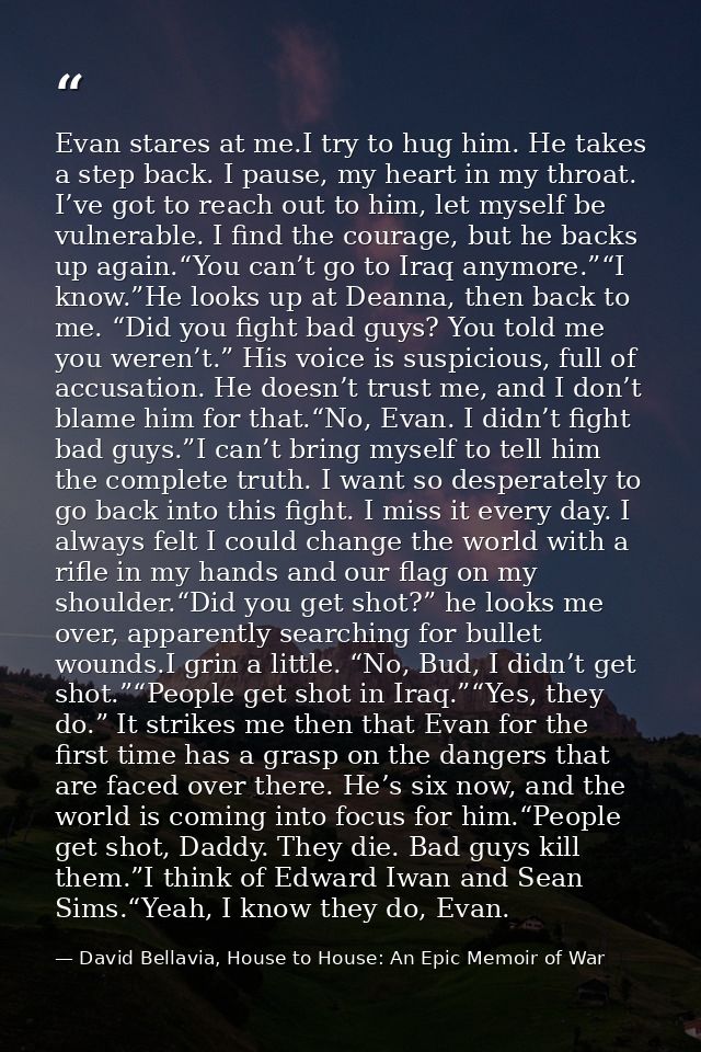 Evan stares at me.I try to hug him. He takes a step back. I pause, my heart in my throat. I’ve got to reach out to him,  — David Bellavia, House to House: An Epic Memoir of War