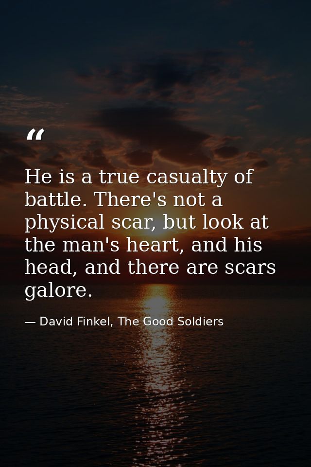 He is a true casualty of battle. There's not a physical scar, but look at the man's heart, and his head, and there are s — David Finkel, The Good Soldiers