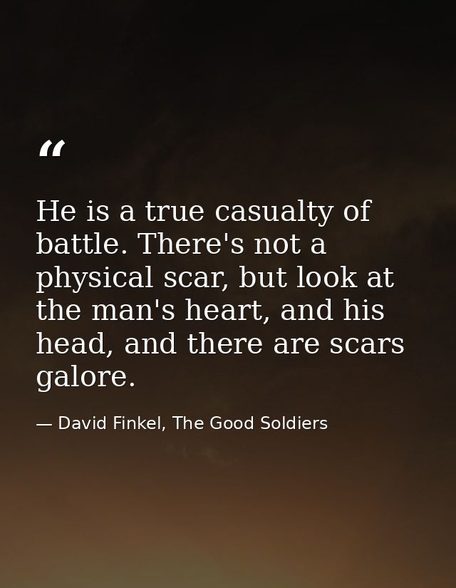 He is a true casualty of battle. There's not a physical scar, but look at the man's heart, and his head, and there are s — David Finkel, The Good Soldiers