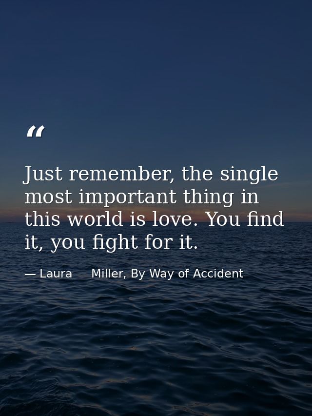 Just remember, the single most important thing in this world is love. You find it, you fight for it. — Laura     Miller, By Way of Accident