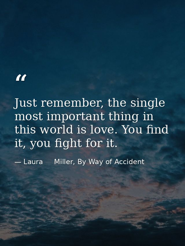 Just remember, the single most important thing in this world is love. You find it, you fight for it. — Laura     Miller, By Way of Accident