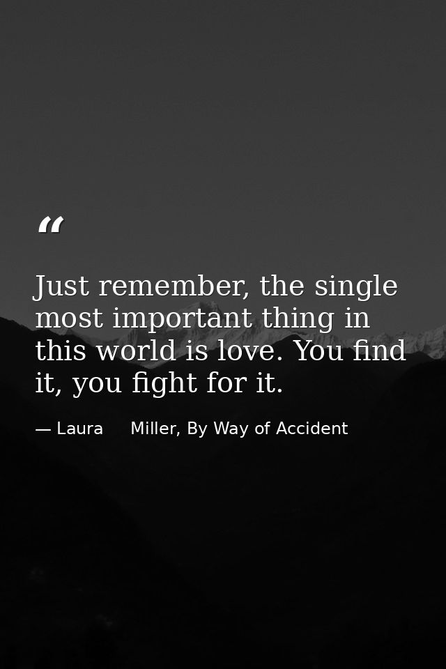 Just remember, the single most important thing in this world is love. You find it, you fight for it. — Laura     Miller, By Way of Accident
