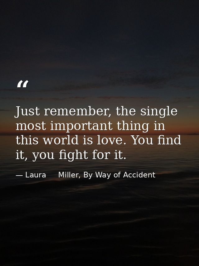 Just remember, the single most important thing in this world is love. You find it, you fight for it. — Laura     Miller, By Way of Accident