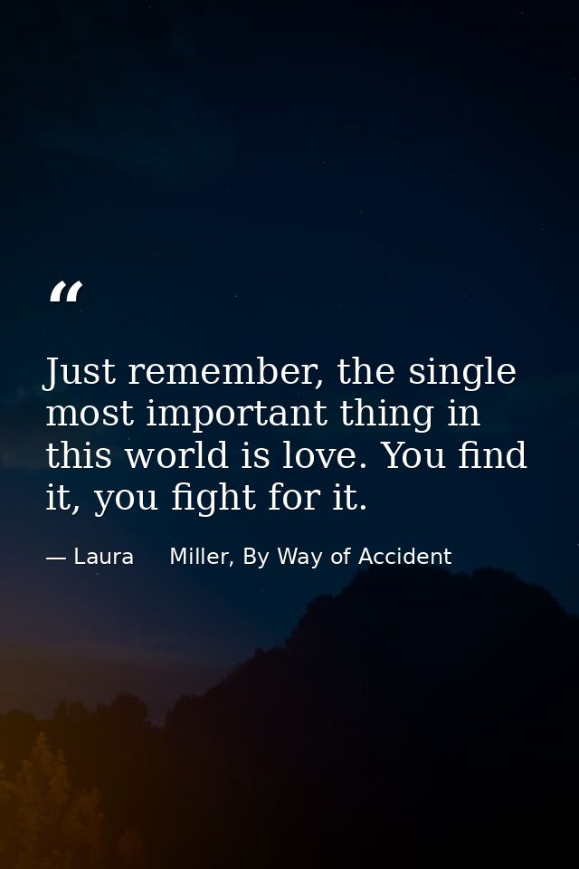 Just remember, the single most important thing in this world is love. You find it, you fight for it. — Laura     Miller, By Way of Accident