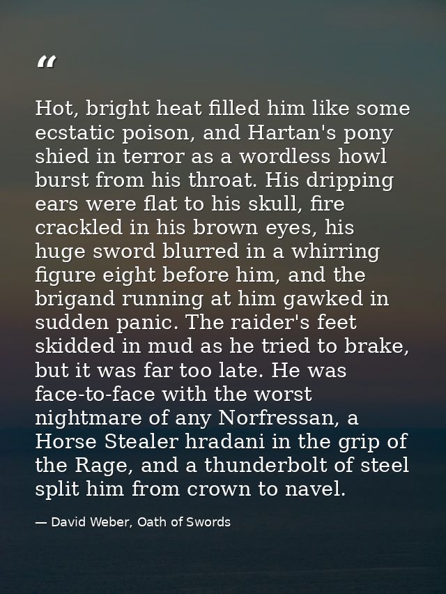 Hot, bright heat filled him like some ecstatic poison, and Hartan's pony shied in terror as a wordless howl burst from h — David Weber, Oath of Swords