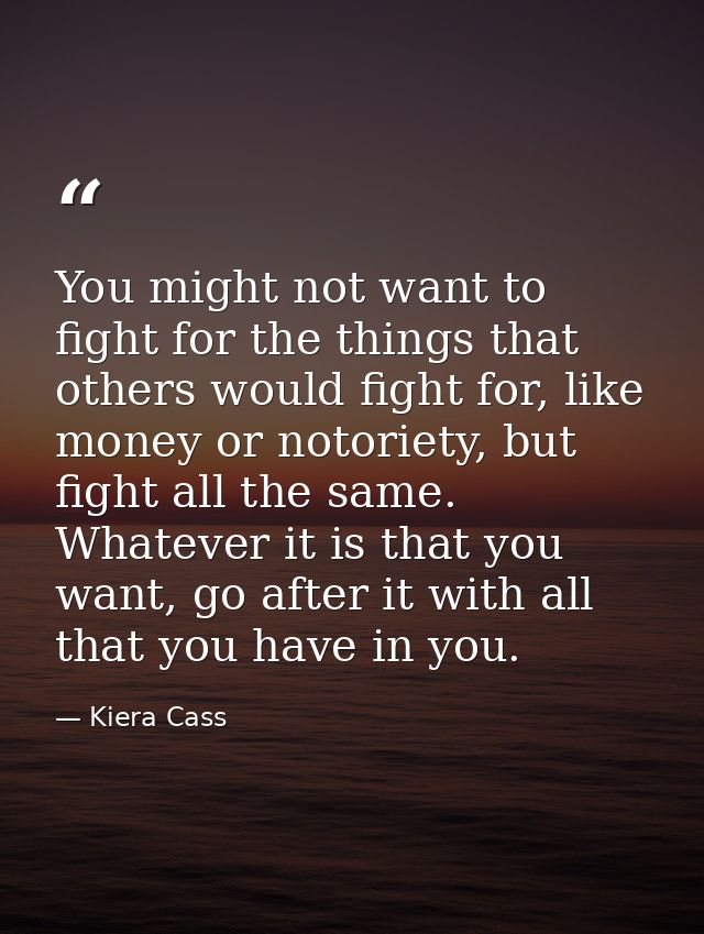 You might not want to fight for the things that others would fight for, like money or notoriety, but fight all the same. — Kiera Cass