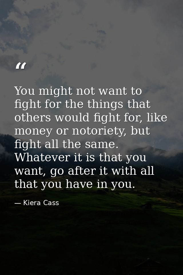 You might not want to fight for the things that others would fight for, like money or notoriety, but fight all the same. — Kiera Cass