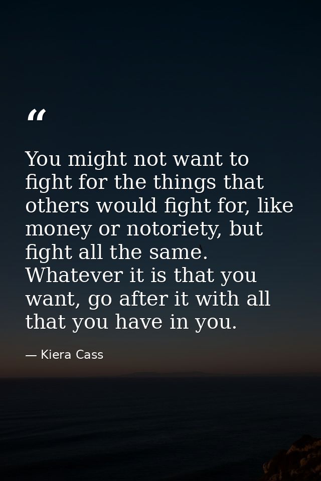 You might not want to fight for the things that others would fight for, like money or notoriety, but fight all the same. — Kiera Cass