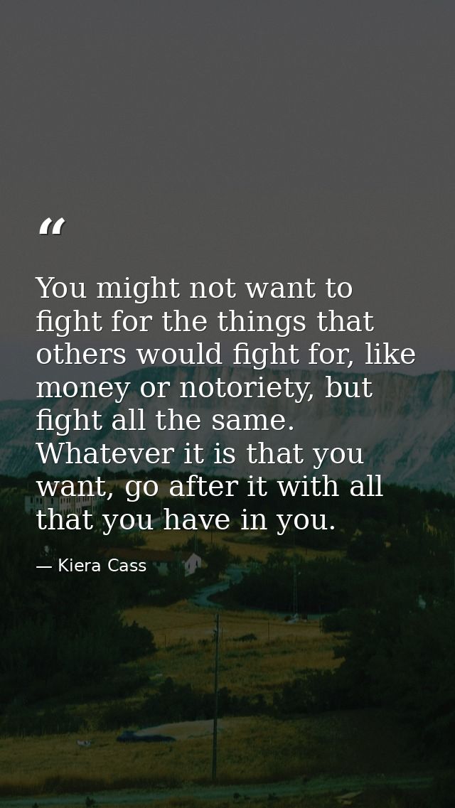 You might not want to fight for the things that others would fight for, like money or notoriety, but fight all the same. — Kiera Cass