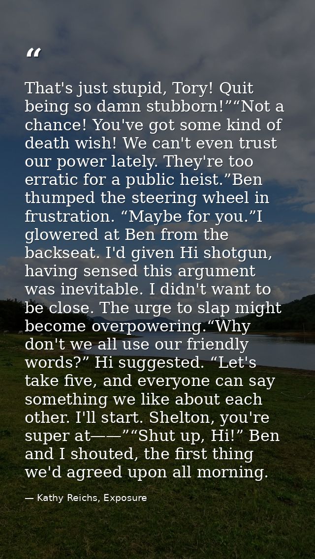 That's just stupid, Tory! Quit being so damn stubborn!”“Not a chance! You've got some kind of death wish! We can't even  — Kathy Reichs, Exposure