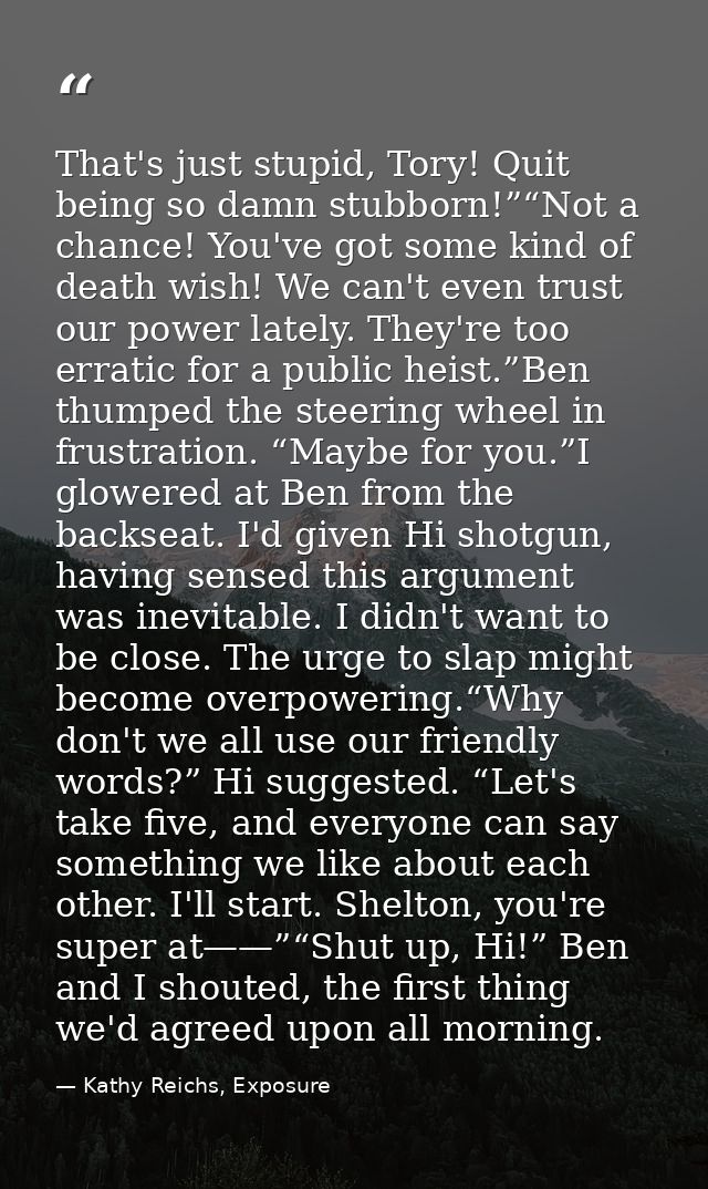 That's just stupid, Tory! Quit being so damn stubborn!”“Not a chance! You've got some kind of death wish! We can't even  — Kathy Reichs, Exposure