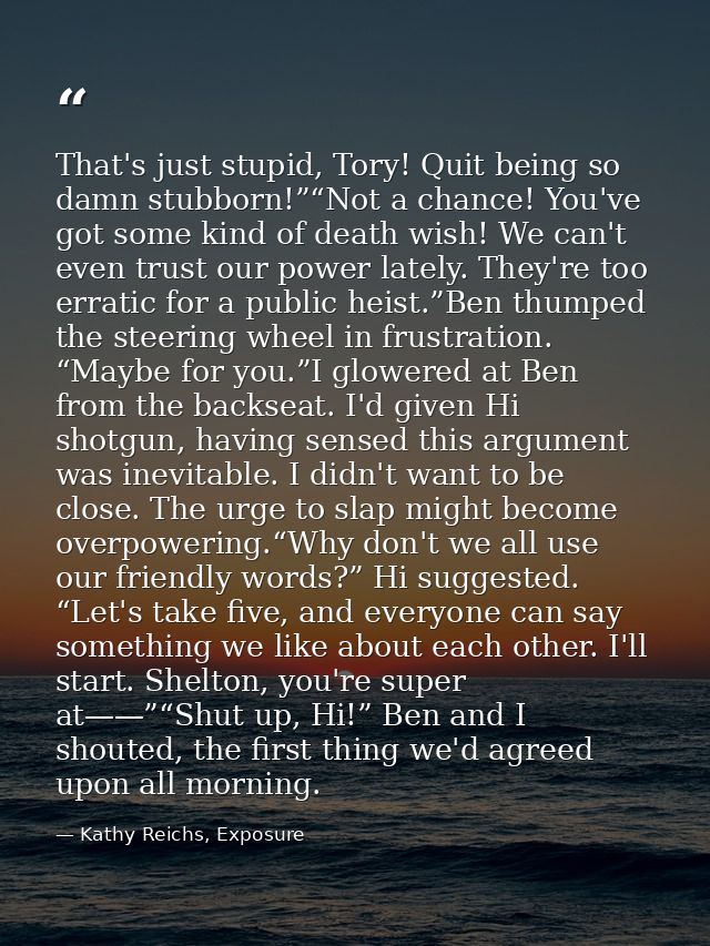 That's just stupid, Tory! Quit being so damn stubborn!”“Not a chance! You've got some kind of death wish! We can't even  — Kathy Reichs, Exposure