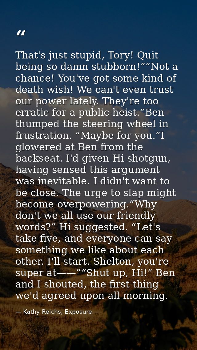 That's just stupid, Tory! Quit being so damn stubborn!”“Not a chance! You've got some kind of death wish! We can't even  — Kathy Reichs, Exposure