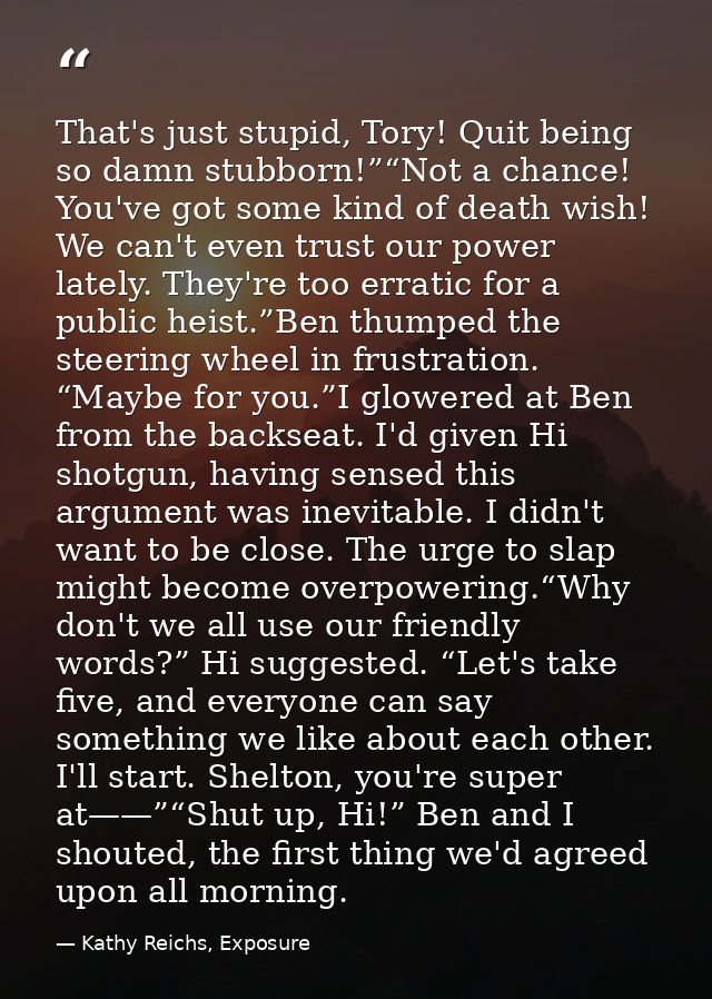That's just stupid, Tory! Quit being so damn stubborn!”“Not a chance! You've got some kind of death wish! We can't even  — Kathy Reichs, Exposure