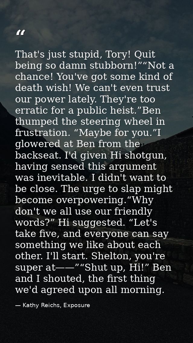 That's just stupid, Tory! Quit being so damn stubborn!”“Not a chance! You've got some kind of death wish! We can't even  — Kathy Reichs, Exposure