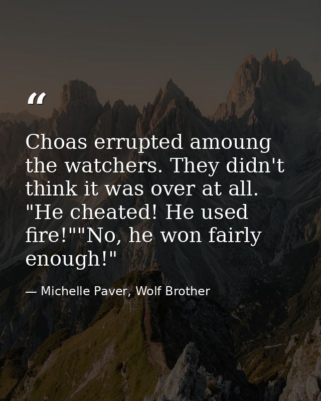 Choas errupted amoung the watchers. They didn't think it was over at all. "He cheated! He used fire!""No, he won fairly  — Michelle Paver, Wolf Brother