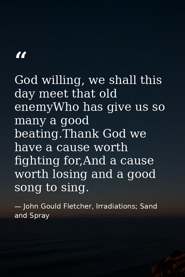 God willing, we shall this day meet that old enemyWho has give us so many a good beating.Thank God we have a cause worth — John Gould Fletcher, Irradiations; Sand and Spray