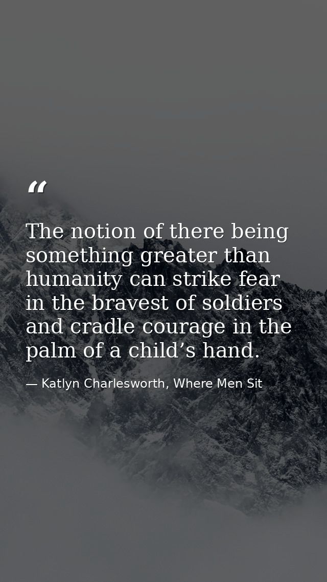 The notion of there being something greater than humanity can strike fear in the bravest of soldiers and cradle courage  — Katlyn Charlesworth, Where Men Sit