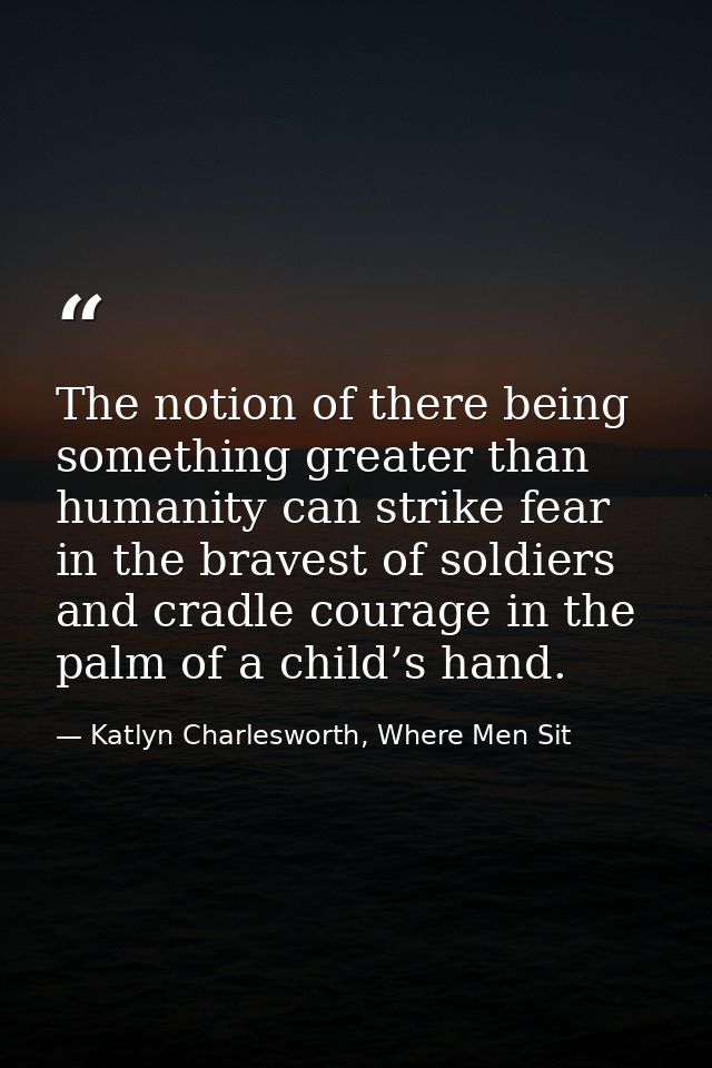 The notion of there being something greater than humanity can strike fear in the bravest of soldiers and cradle courage  — Katlyn Charlesworth, Where Men Sit