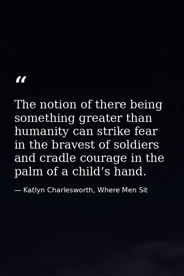 The notion of there being something greater than humanity can strike fear in the bravest of soldiers and cradle courage  — Katlyn Charlesworth, Where Men Sit