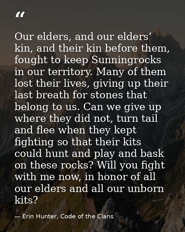 Our elders, and our elders’ kin, and their kin before them, fought to keep Sunningrocks in our territory. Many of them l — Erin Hunter, Code of the Clans