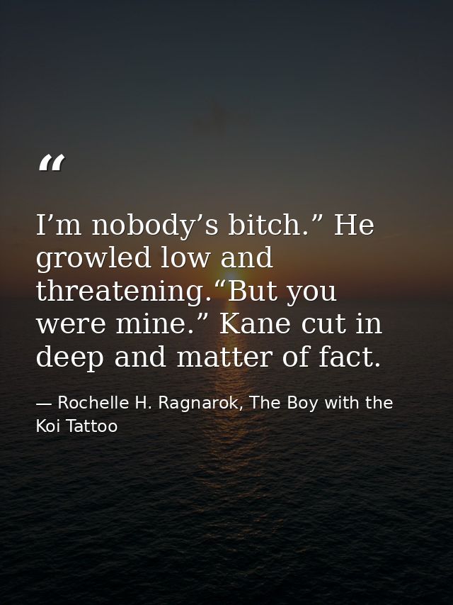 I’m nobody’s bitch.” He growled low and threatening.“But you were mine.” Kane cut in deep and matter of fact. — Rochelle H. Ragnarok, The Boy with the Koi Tattoo
