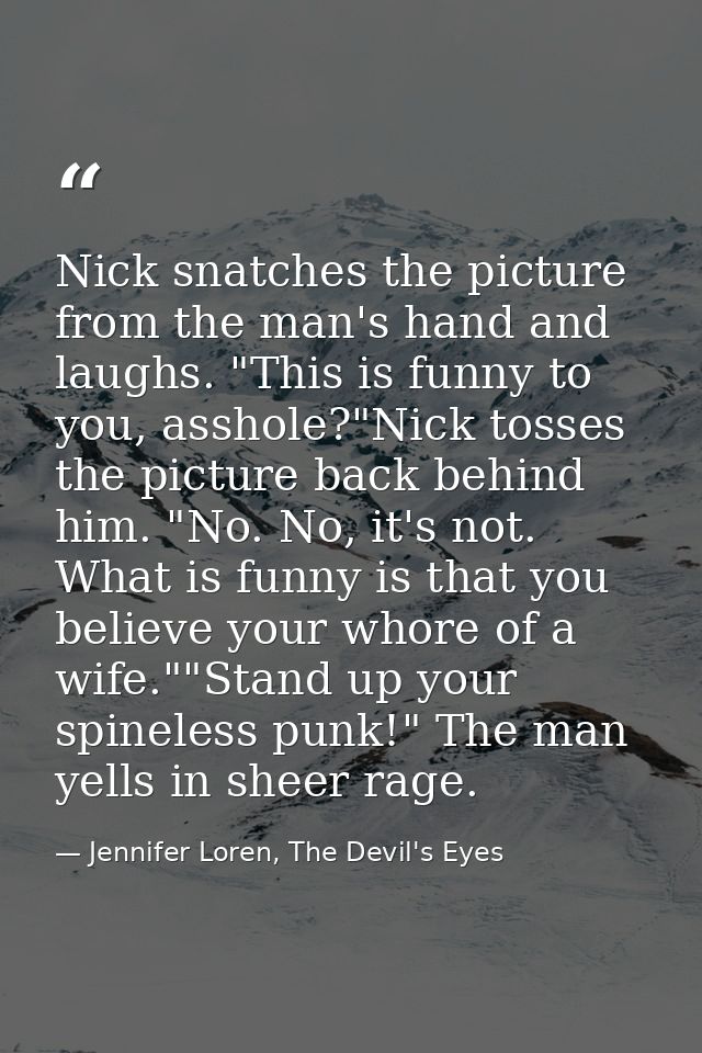 Nick snatches the picture from the man's hand and laughs. "This is funny to you, asshole?"Nick tosses the picture back b — Jennifer Loren, The Devil's Eyes
