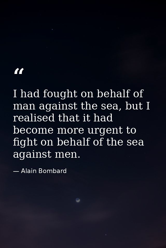I had fought on behalf of man against the sea, but I realised that it had become more urgent to fight on behalf of the s — Alain Bombard