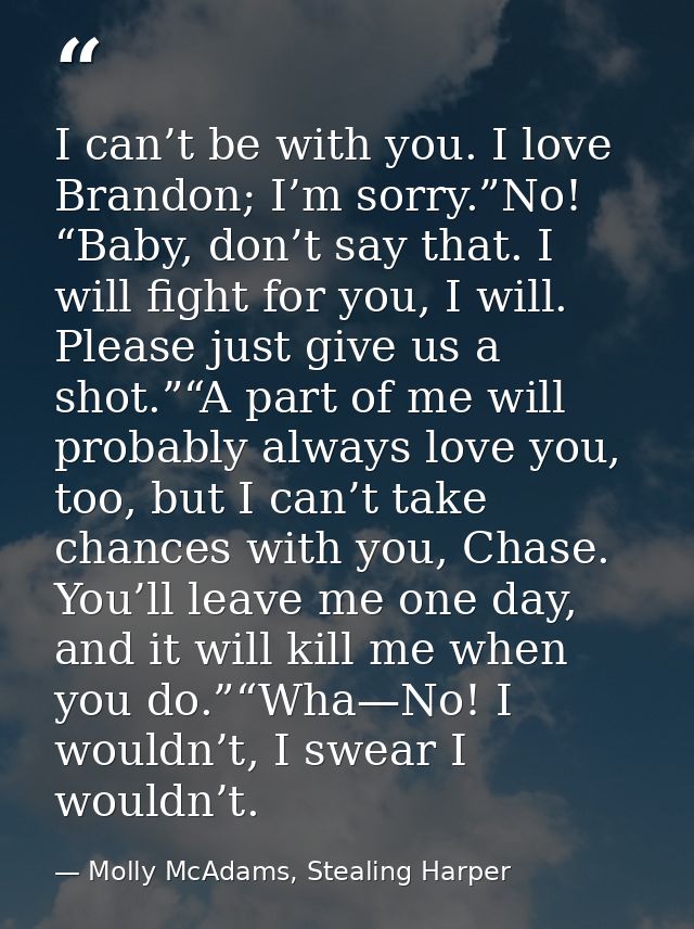 I can’t be with you. I love Brandon; I’m sorry.”No! “Baby, don’t say that. I will fight for you, I will. Please just giv — Molly McAdams, Stealing Harper