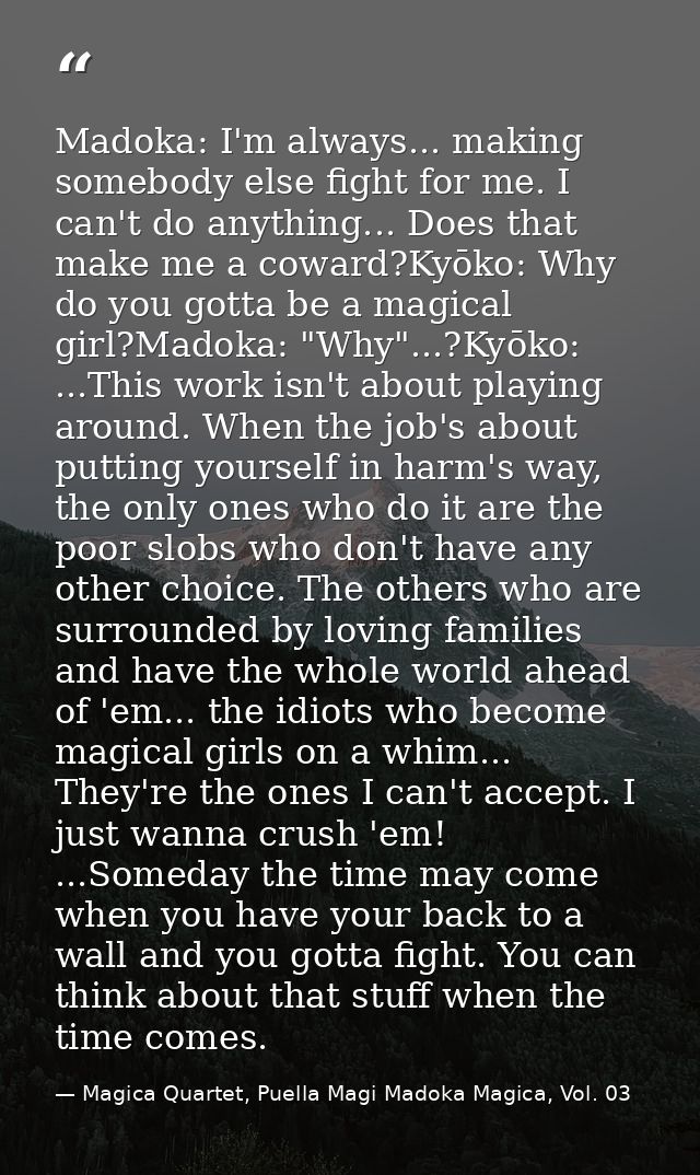 Madoka: I'm always... making somebody else fight for me. I can't do anything... Does that make me a coward?Kyōko: Why do — Magica Quartet, Puella Magi Madoka Magica, Vol. 03