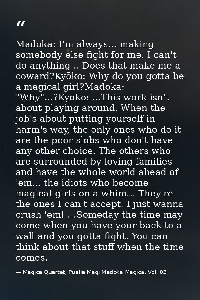 Madoka: I'm always... making somebody else fight for me. I can't do anything... Does that make me a coward?Kyōko: Why do — Magica Quartet, Puella Magi Madoka Magica, Vol. 03