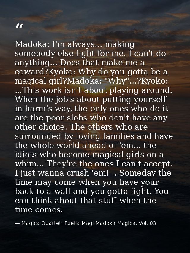 Madoka: I'm always... making somebody else fight for me. I can't do anything... Does that make me a coward?Kyōko: Why do — Magica Quartet, Puella Magi Madoka Magica, Vol. 03