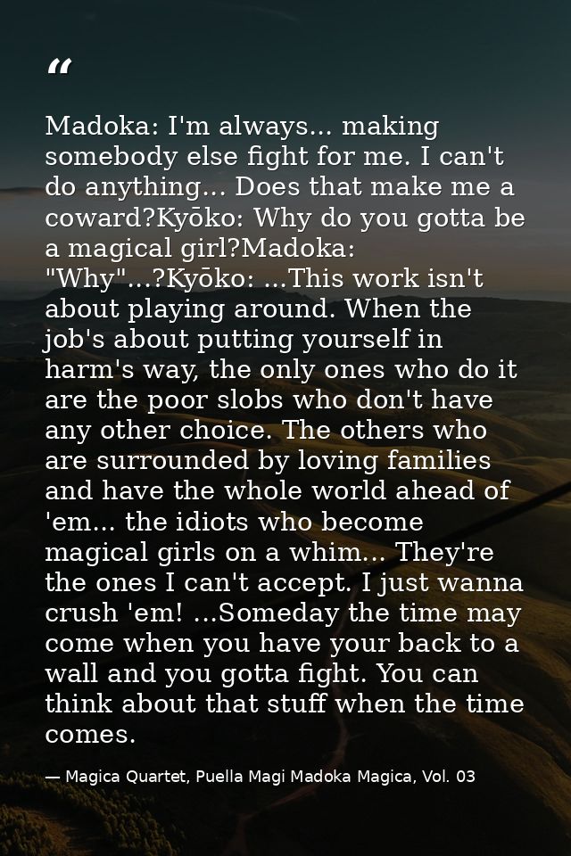Madoka: I'm always... making somebody else fight for me. I can't do anything... Does that make me a coward?Kyōko: Why do — Magica Quartet, Puella Magi Madoka Magica, Vol. 03