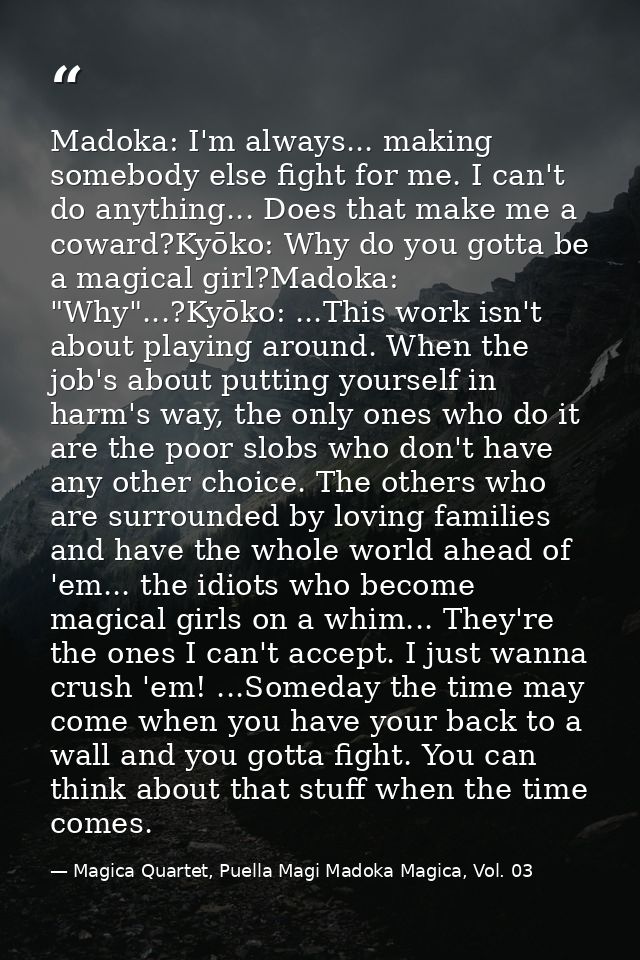 Madoka: I'm always... making somebody else fight for me. I can't do anything... Does that make me a coward?Kyōko: Why do — Magica Quartet, Puella Magi Madoka Magica, Vol. 03