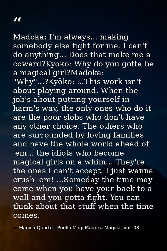 Madoka: I'm always... making somebody else fight for me. I can't do anything... Does that make me a coward?Kyōko: Why do — Magica Quartet, Puella Magi Madoka Magica, Vol. 03