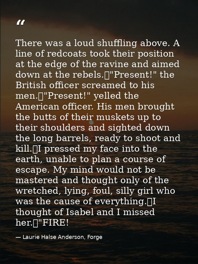There was a loud shuffling above. A line of redcoats took their position at the edge of the ravine and aimed down at the — Laurie Halse Anderson, Forge