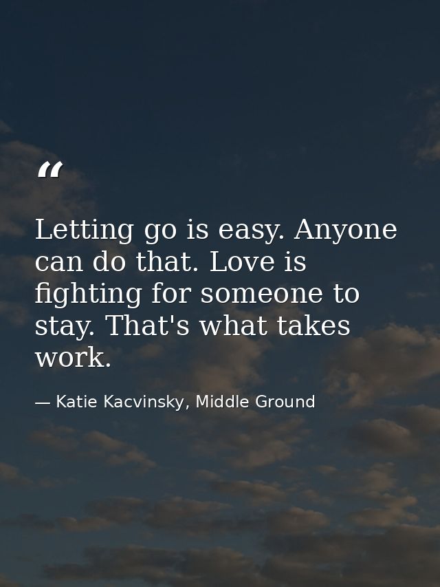 Letting go is easy. Anyone can do that. Love is fighting for someone to stay. That's what takes work. — Katie Kacvinsky, Middle Ground