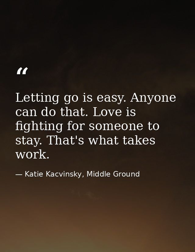 Letting go is easy. Anyone can do that. Love is fighting for someone to stay. That's what takes work. — Katie Kacvinsky, Middle Ground