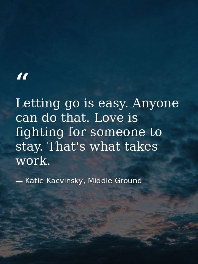 Letting go is easy. Anyone can do that. Love is fighting for someone to stay. That's what takes work. — Katie Kacvinsky, Middle Ground